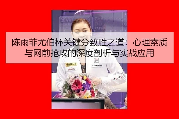 陈雨菲尤伯杯关键分致胜之道：心理素质与网前抢攻的深度剖析与实战应用