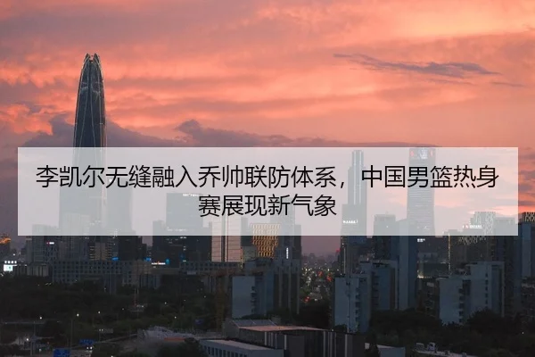 李凯尔无缝融入乔帅联防体系，中国男篮热身赛展现新气象