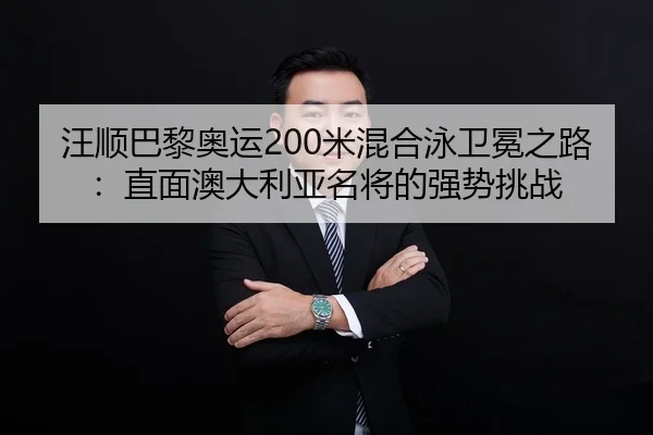 汪顺巴黎奥运200米混合泳卫冕之路：直面澳大利亚名将的强势挑战