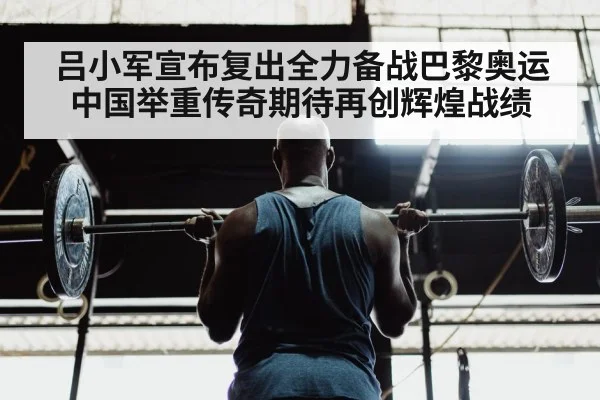 吕小军宣布复出全力备战巴黎奥运 中国举重传奇期待再创辉煌战绩