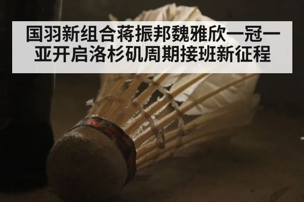 国羽新组合蒋振邦魏雅欣一冠一亚开启洛杉矶周期接班新征程