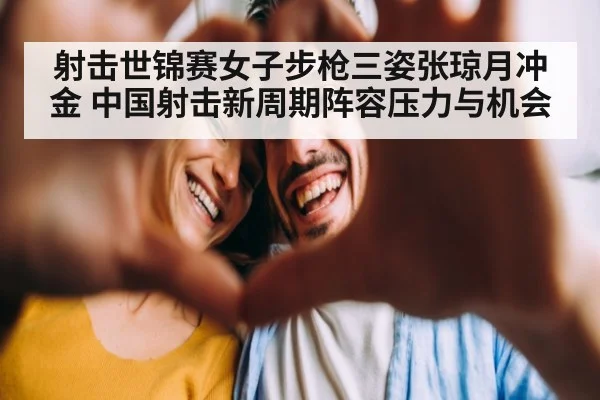 射击世锦赛女子步枪三姿张琼月冲金 中国射击新周期阵容压力与机会